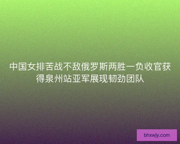 中国女排苦战不敌俄罗斯两胜一负收官获得泉州站亚军展现韧劲团队